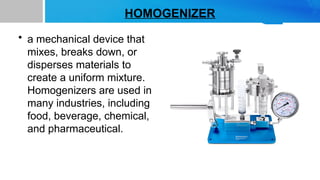 HOMOGENIZER
• a mechanical device that
mixes, breaks down, or
disperses materials to
create a uniform mixture.
Homogenizers are used in
many industries, including
food, beverage, chemical,
and pharmaceutical.
 