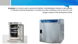 Incubator is a device used to grow and maintain microbiological cultures or cell cultures
- it maintains optimal temperature, humidity and other conditions such as the CO2 and
oxygen content of the atmosphere inside
 