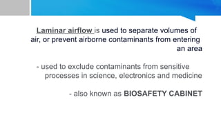 Laminar airflow is used to separate volumes of
air, or prevent airborne contaminants from entering
an area
- used to exclude contaminants from sensitive
processes in science, electronics and medicine
- also known as BIOSAFETY CABINET
 
