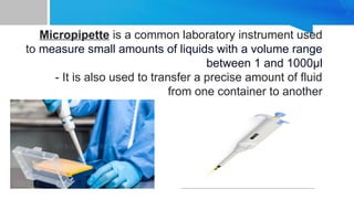 Micropipette is a common laboratory instrument used
to measure small amounts of liquids with a volume range
between 1 and 1000µl
- It is also used to transfer a precise amount of fluid
from one container to another
 