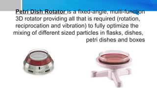 Petri Dish Rotator is a fixed-angle, multi-function
3D rotator providing all that is required (rotation,
reciprocation and vibration) to fully optimize the
mixing of different sized particles in flasks, dishes,
petri dishes and boxes
 