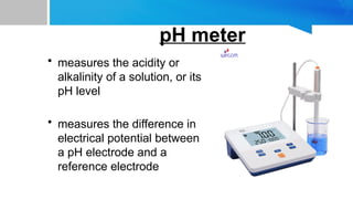 • measures the acidity or
alkalinity of a solution, or its
pH level
• measures the difference in
electrical potential between
a pH electrode and a
reference electrode
pH meter
 