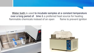Water bath is used to incubate samples at a constant temperature
over a long period of time & a preferred heat source for heating
flammable chemicals instead of an open flame to prevent ignition
 
