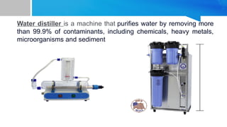 Water distiller is a machine that purifies water by removing more
than 99.9% of contaminants, including chemicals, heavy metals,
microorganisms and sediment
 