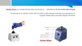 Vortex mixer is a simple device used commonly in laboratories to mix small vials of liquid
- It consists of an electric motor with the drive shaft oriented vertically and attached to a
cupped rubber piece mounted slightly off-center
 