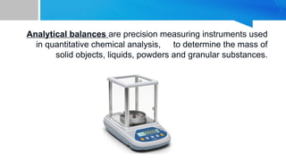 Analytical balances are precision measuring instruments used
in quantitative chemical analysis, to determine the mass of
solid objects, liquids, powders and granular substances.
 