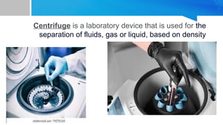 Centrifuge is a laboratory device that is used for the
separation of fluids, gas or liquid, based on density
 