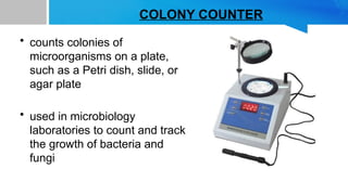 COLONY COUNTER
• counts colonies of
microorganisms on a plate,
such as a Petri dish, slide, or
agar plate
• used in microbiology
laboratories to count and track
the growth of bacteria and
fungi
 