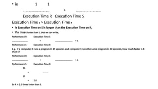 • ie 1 1
……………………… > ……………………..
Execution Time R Execution Time S
Execution Time S > Execution Time R
• ie Execution Time on S is longer than the Execution Time on R,
• If n times faster than S, that we can write,
Performance R Execution Time S
………………………. = ………………………... = n
Performance S Execution Time R
E.g.: if a computer R runs a program in 15 seconds and computer S runs the same program in 30 seconds, how much faster is R
than S?
Performance R Execution Time S
………………………. = ………………………... = n
Performance S Execution Time R
30
= ……….
15
= 2.0
So R is 2.0 times faster than S.
 