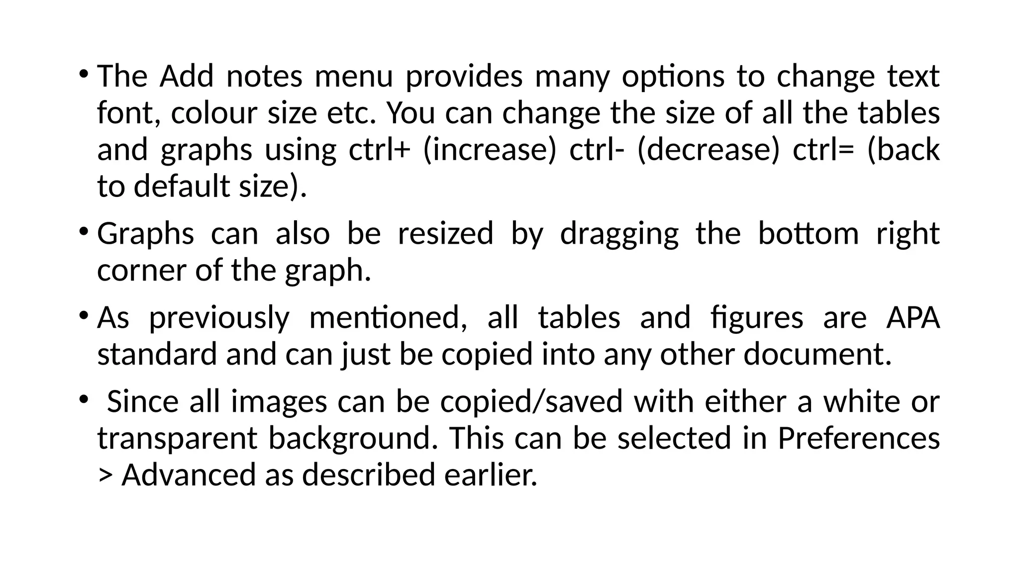 • The Add notes menu provides many options to change text
font, colour size etc. You can change the size of all the tables
and graphs using ctrl+ (increase) ctrl- (decrease) ctrl= (back
to default size).
• Graphs can also be resized by dragging the bottom right
corner of the graph.
• As previously mentioned, all tables and figures are APA
standard and can just be copied into any other document.
• Since all images can be copied/saved with either a white or
transparent background. This can be selected in Preferences
> Advanced as described earlier.
 