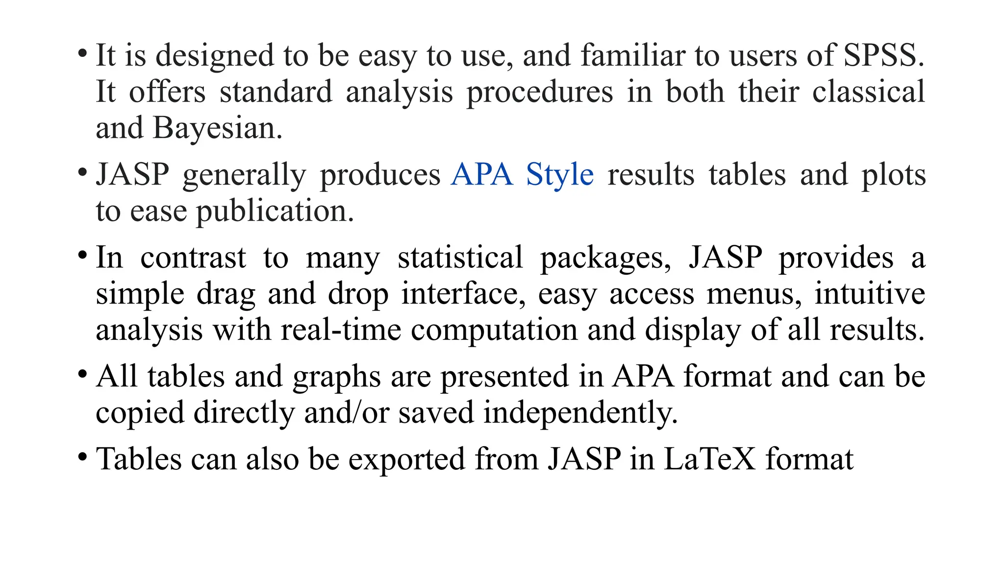 • It is designed to be easy to use, and familiar to users of SPSS.
It offers standard analysis procedures in both their classical
and Bayesian.
• JASP generally produces APA Style results tables and plots
to ease publication.
• In contrast to many statistical packages, JASP provides a
simple drag and drop interface, easy access menus, intuitive
analysis with real-time computation and display of all results.
• All tables and graphs are presented in APA format and can be
copied directly and/or saved independently.
• Tables can also be exported from JASP in LaTeX format
 
