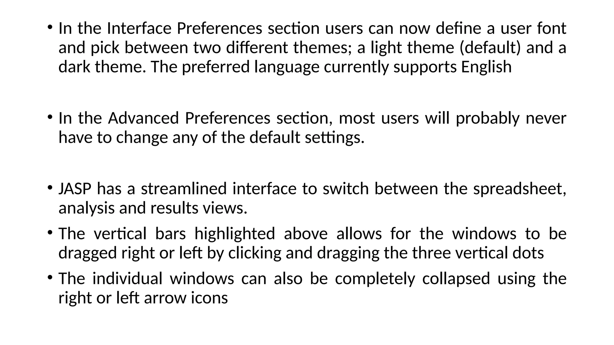 • In the Interface Preferences section users can now define a user font
and pick between two different themes; a light theme (default) and a
dark theme. The preferred language currently supports English
• In the Advanced Preferences section, most users will probably never
have to change any of the default settings.
• JASP has a streamlined interface to switch between the spreadsheet,
analysis and results views.
• The vertical bars highlighted above allows for the windows to be
dragged right or left by clicking and dragging the three vertical dots
• The individual windows can also be completely collapsed using the
right or left arrow icons
 