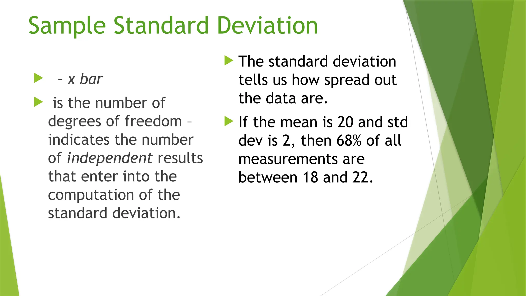 Sample Standard Deviation
 – x bar
 is the number of
degrees of freedom –
indicates the number
of independent results
that enter into the
computation of the
standard deviation.
 The standard deviation
tells us how spread out
the data are.
 If the mean is 20 and std
dev is 2, then 68% of all
measurements are
between 18 and 22.
 