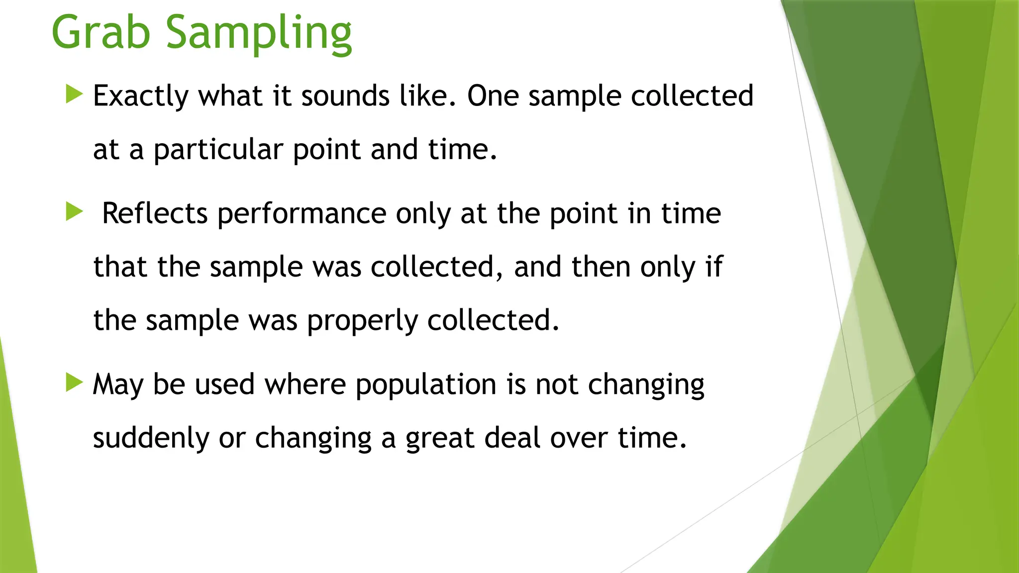 Grab Sampling
 Exactly what it sounds like. One sample collected
at a particular point and time.
 Reflects performance only at the point in time
that the sample was collected, and then only if
the sample was properly collected.
 May be used where population is not changing
suddenly or changing a great deal over time.
 