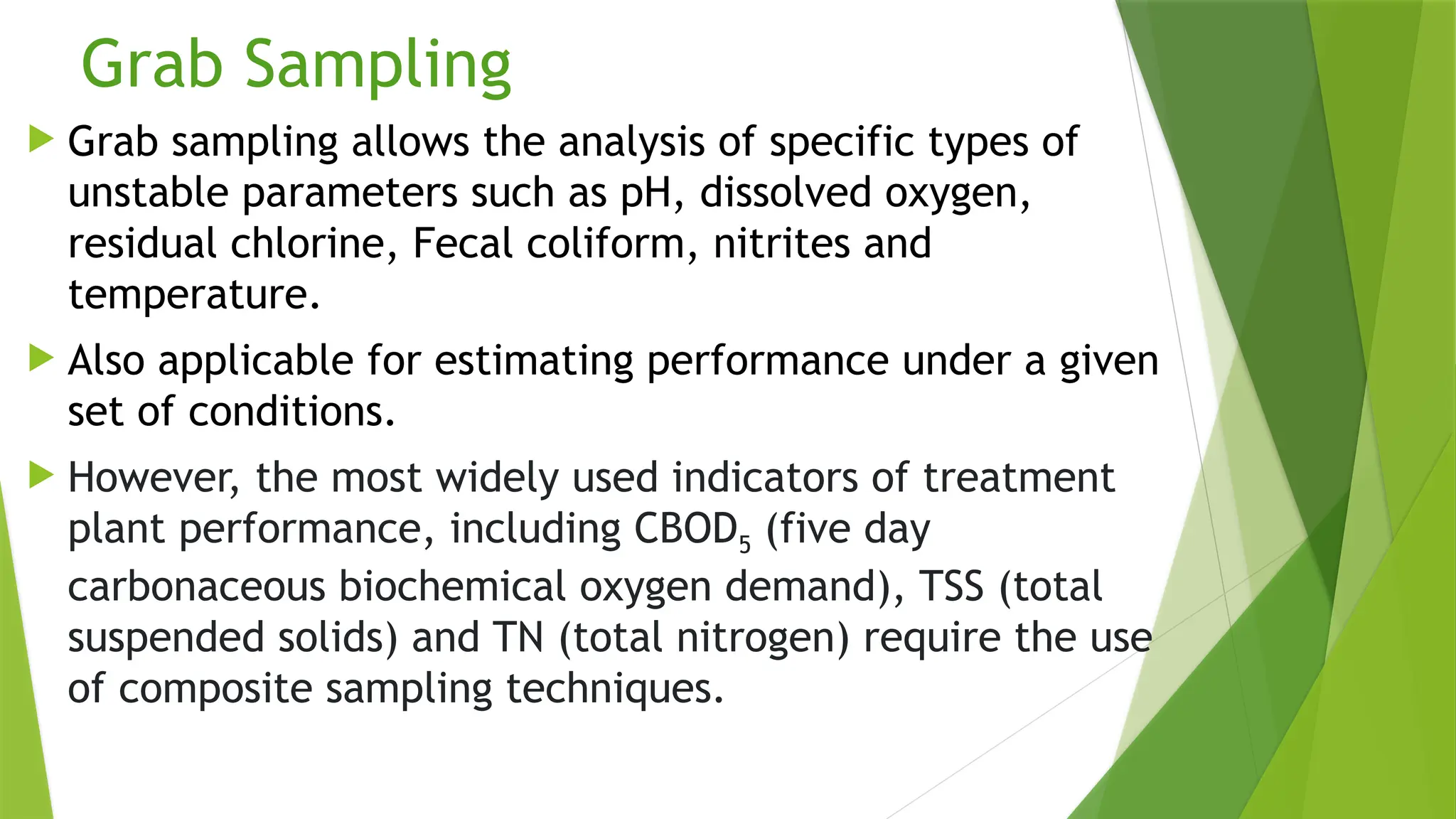 Grab Sampling
 Grab sampling allows the analysis of specific types of
unstable parameters such as pH, dissolved oxygen,
residual chlorine, Fecal coliform, nitrites and
temperature.
 Also applicable for estimating performance under a given
set of conditions.
 However, the most widely used indicators of treatment
plant performance, including CBOD5 (five day
carbonaceous biochemical oxygen demand), TSS (total
suspended solids) and TN (total nitrogen) require the use
of composite sampling techniques.
 
