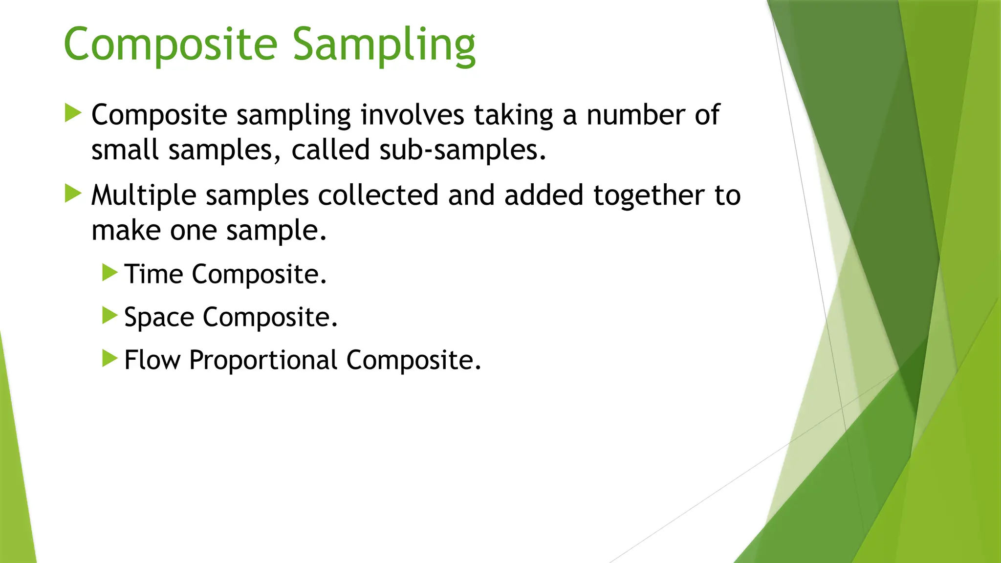 Composite Sampling
 Composite sampling involves taking a number of
small samples, called sub-samples.
 Multiple samples collected and added together to
make one sample.
 Time Composite.
 Space Composite.
 Flow Proportional Composite.
 
