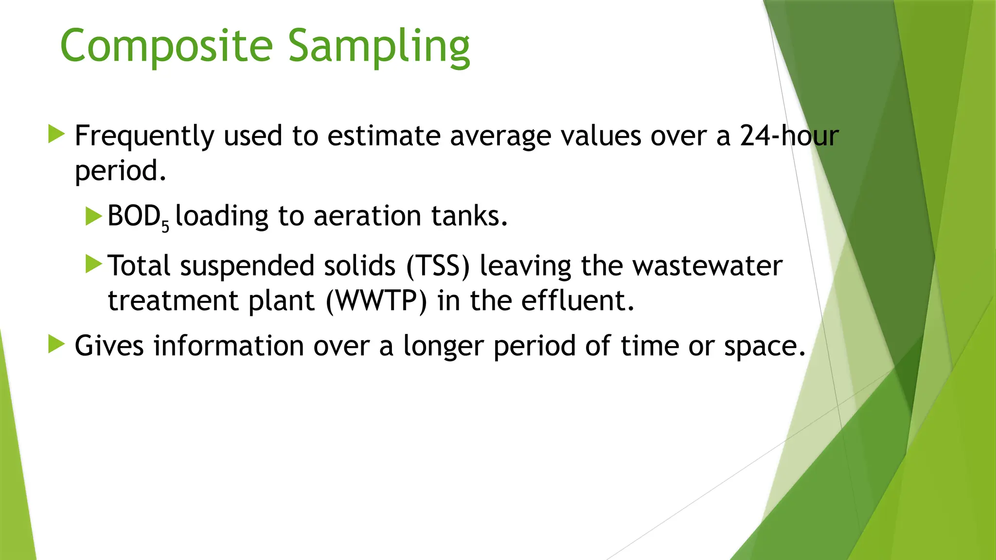 Composite Sampling
 Frequently used to estimate average values over a 24-hour
period.
BOD5 loading to aeration tanks.
Total suspended solids (TSS) leaving the wastewater
treatment plant (WWTP) in the effluent.
 Gives information over a longer period of time or space.
 