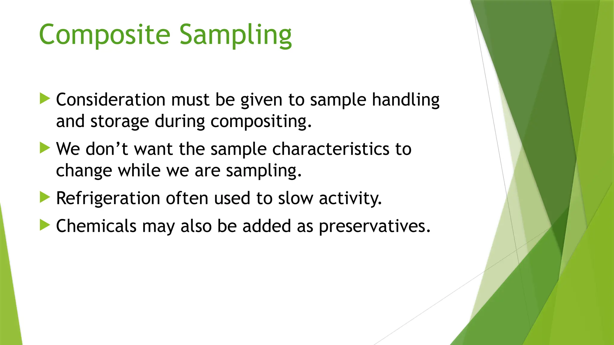 Composite Sampling
 Consideration must be given to sample handling
and storage during compositing.
 We don’t want the sample characteristics to
change while we are sampling.
 Refrigeration often used to slow activity.
 Chemicals may also be added as preservatives.
 