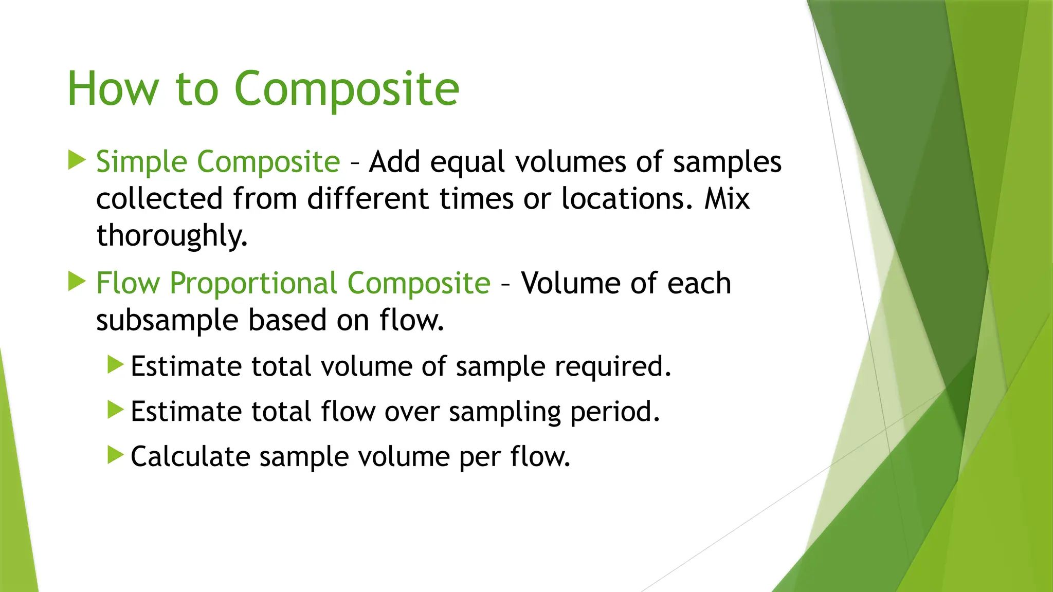How to Composite
 Simple Composite – Add equal volumes of samples
collected from different times or locations. Mix
thoroughly.
 Flow Proportional Composite – Volume of each
subsample based on flow.
 Estimate total volume of sample required.
 Estimate total flow over sampling period.
 Calculate sample volume per flow.
 