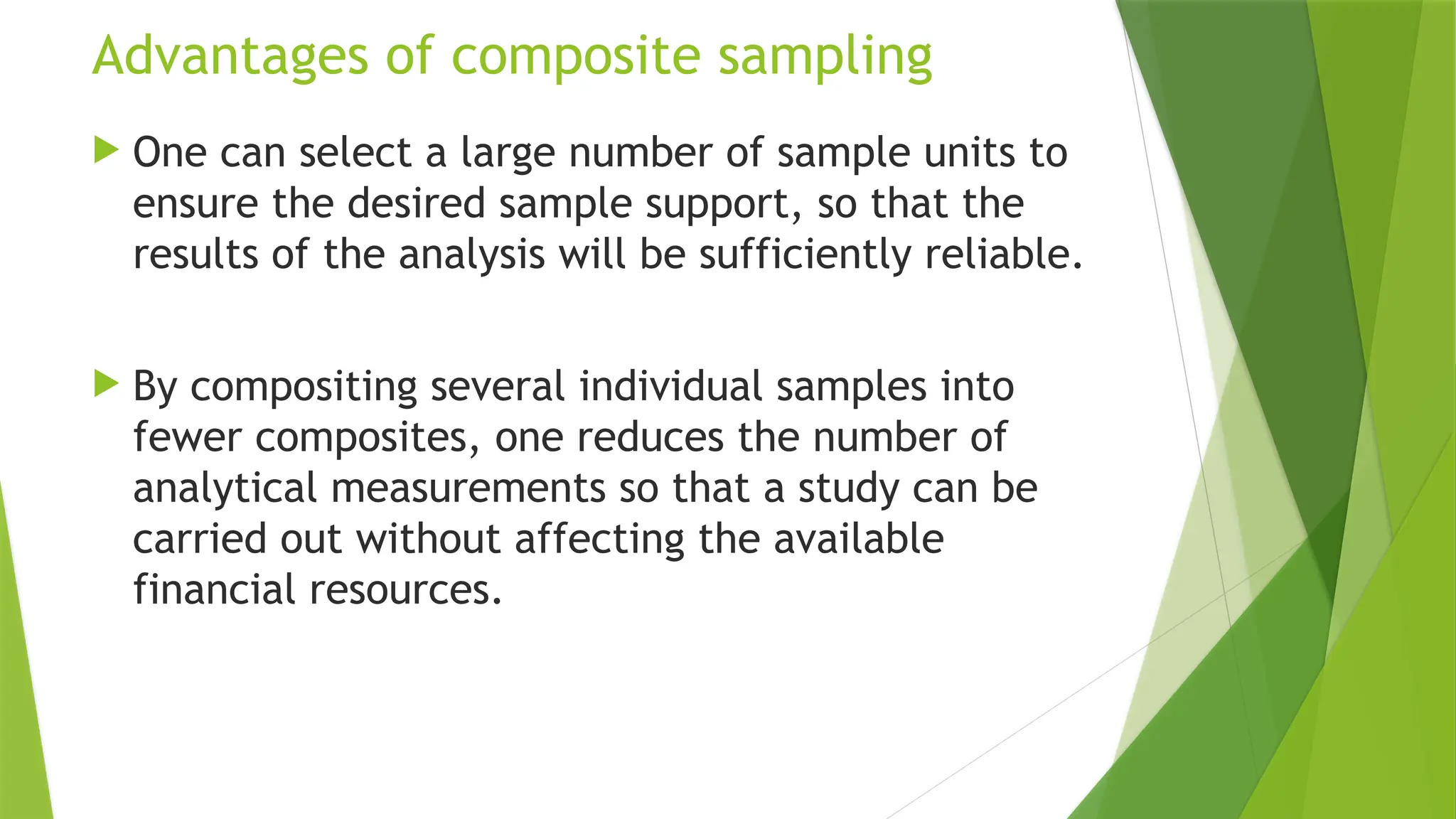 Advantages of composite sampling
 One can select a large number of sample units to
ensure the desired sample support, so that the
results of the analysis will be sufficiently reliable.
 By compositing several individual samples into
fewer composites, one reduces the number of
analytical measurements so that a study can be
carried out without affecting the available
financial resources.
 