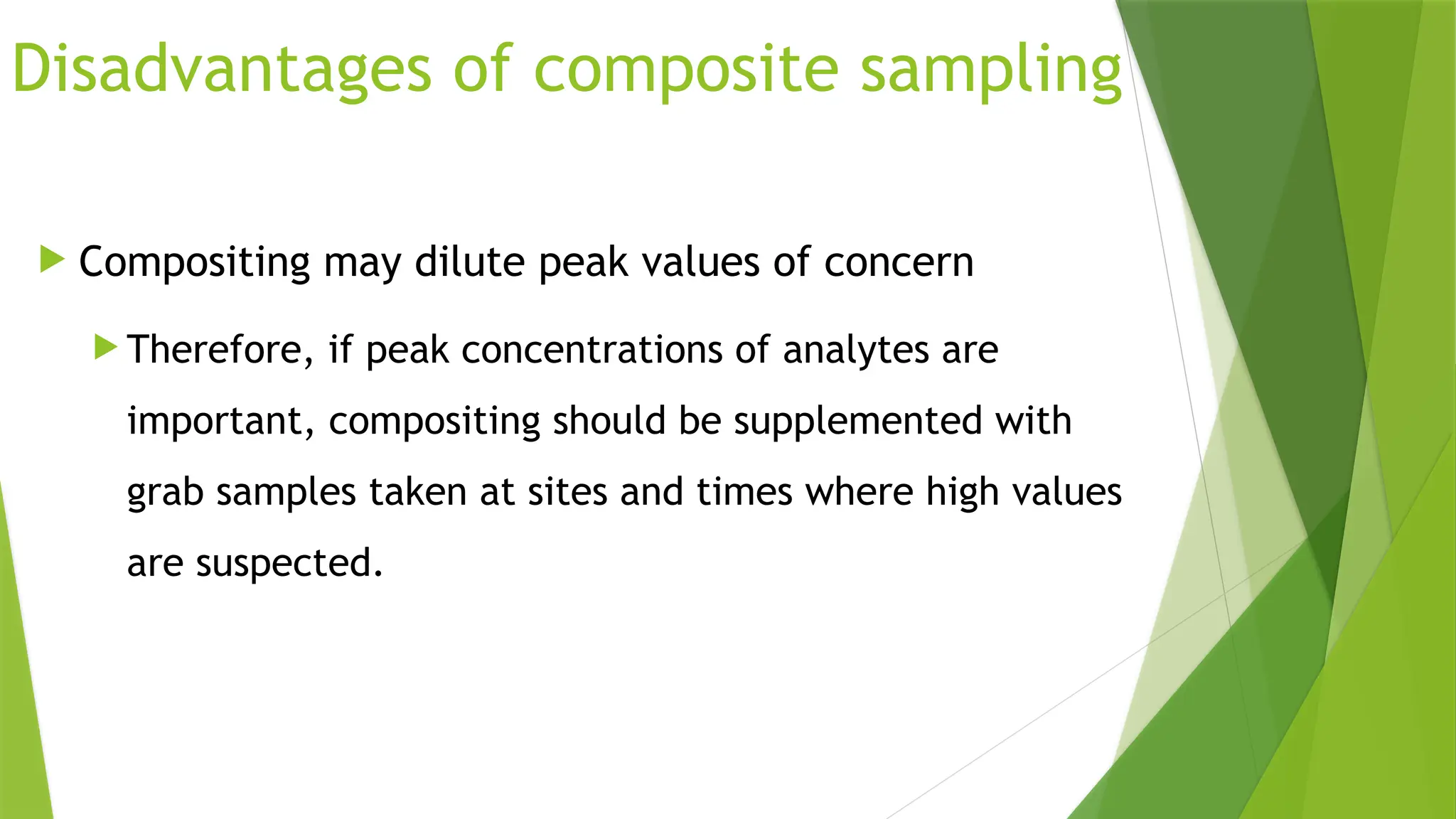 Disadvantages of composite sampling
 Compositing may dilute peak values of concern
 Therefore, if peak concentrations of analytes are
important, compositing should be supplemented with
grab samples taken at sites and times where high values
are suspected.
 