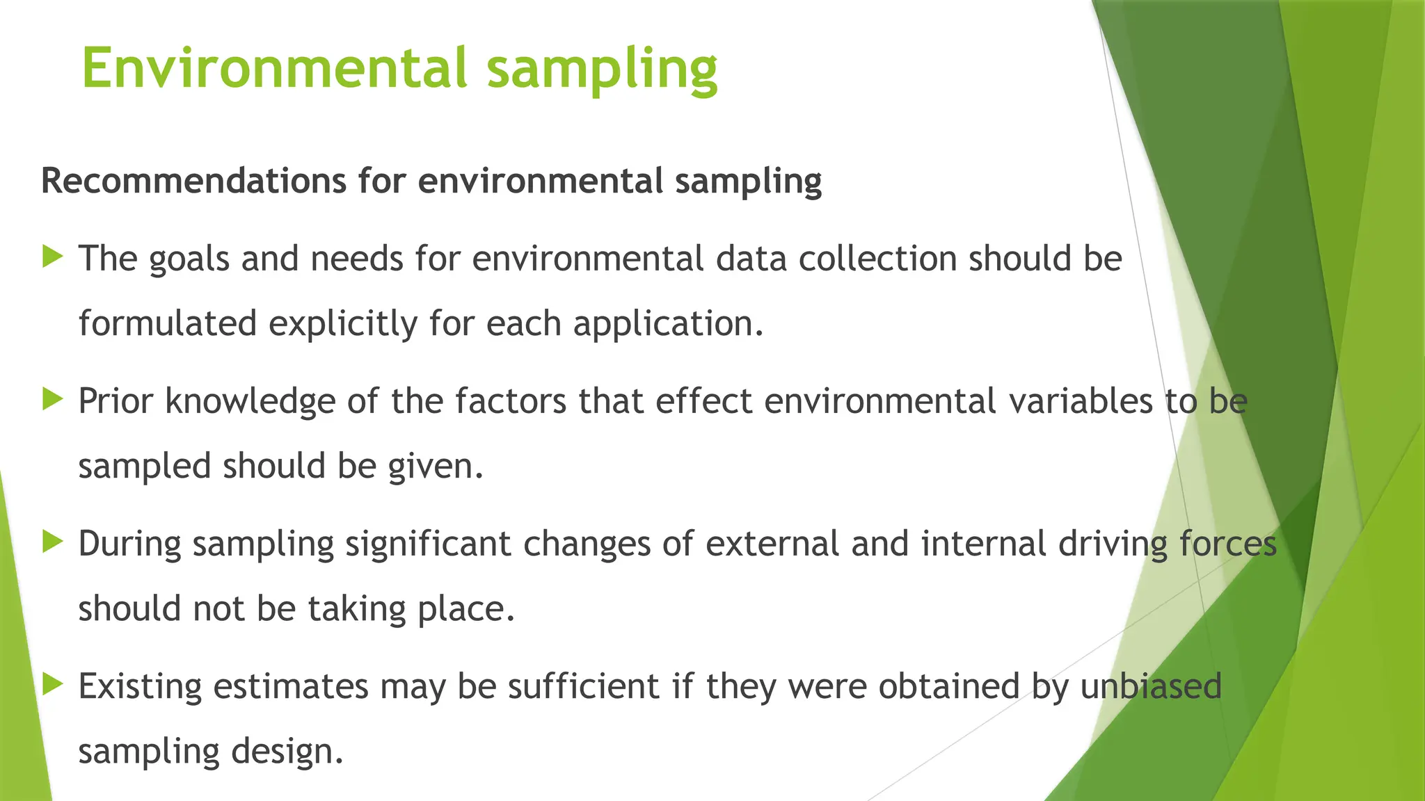 Environmental sampling
Recommendations for environmental sampling
 The goals and needs for environmental data collection should be
formulated explicitly for each application.
 Prior knowledge of the factors that effect environmental variables to be
sampled should be given.
 During sampling significant changes of external and internal driving forces
should not be taking place.
 Existing estimates may be sufficient if they were obtained by unbiased
sampling design.
 