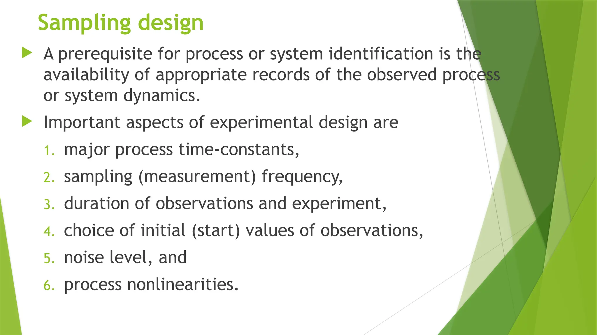 Sampling design
 A prerequisite for process or system identification is the
availability of appropriate records of the observed process
or system dynamics.
 Important aspects of experimental design are
1. major process time-constants,
2. sampling (measurement) frequency,
3. duration of observations and experiment,
4. choice of initial (start) values of observations,
5. noise level, and
6. process nonlinearities.
 