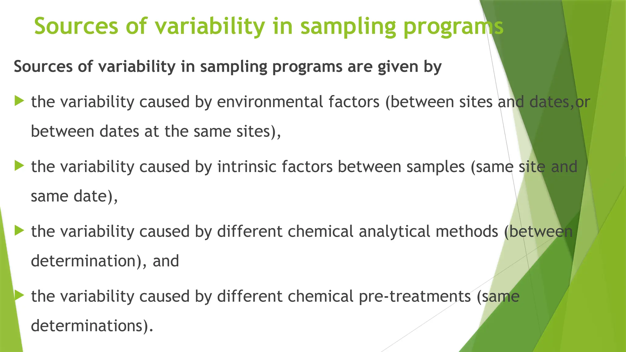 Sources of variability in sampling programs
Sources of variability in sampling programs are given by
 the variability caused by environmental factors (between sites and dates,or
between dates at the same sites),
 the variability caused by intrinsic factors between samples (same site and
same date),
 the variability caused by different chemical analytical methods (between
determination), and
 the variability caused by different chemical pre-treatments (same
determinations).
 