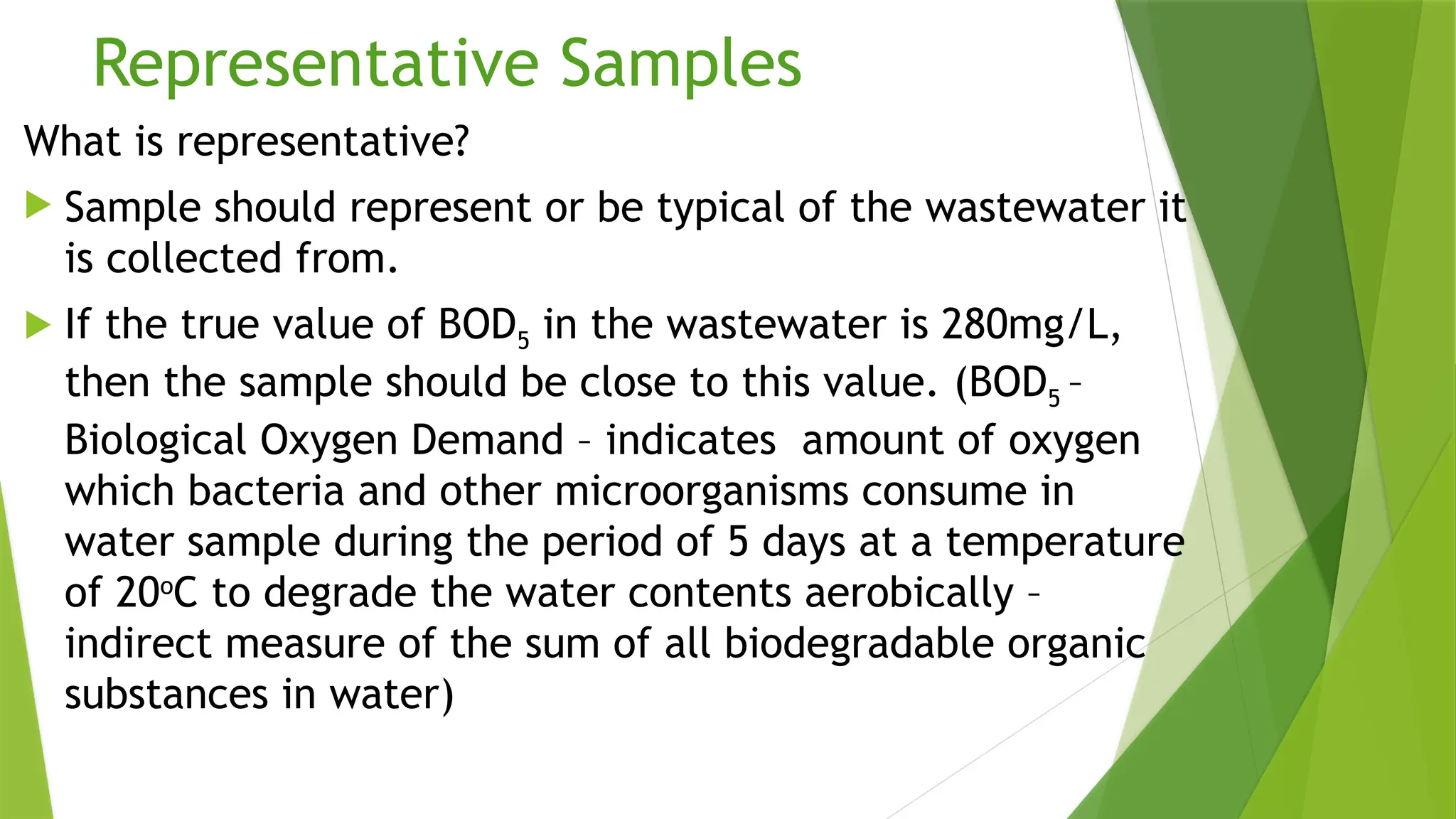 Representative Samples
What is representative?
 Sample should represent or be typical of the wastewater it
is collected from.
 If the true value of BOD5 in the wastewater is 280mg/L,
then the sample should be close to this value. (BOD5 –
Biological Oxygen Demand – indicates amount of oxygen
which bacteria and other microorganisms consume in
water sample during the period of 5 days at a temperature
of 20o
C to degrade the water contents aerobically –
indirect measure of the sum of all biodegradable organic
substances in water)
 