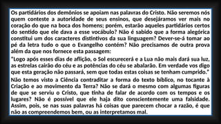 Os partidários dos demônios se apoiam nas palavras do Cristo. Não seremos nós
quem conteste a autoridade de seus ensinos, que desejáramos ver mais no
coração do que na boca dos homens; porém, estarão aqueles partidários certos
do sentido que ele dava a esse vocábulo? Não é sabido que a forma alegórica
constitui um dos caracteres distintivos da sua linguagem? Dever-se-á tomar ao
pé da letra tudo o que o Evangelho contém? Não precisamos de outra prova
além da que nos fornece esta passagem:
“Logo após esses dias de aflição, o Sol escurecerá e a Lua não mais dará sua luz,
as estrelas cairão do céu e as potências do céu se abalarão. Em verdade vos digo
que esta geração não passará, sem que todas estas coisas se tenham cumprido.”
Não temos visto a Ciência contraditar a forma do texto bíblico, no tocante à
Criação e ao movimento da Terra? Não se dará o mesmo com algumas figuras
de que se serviu o Cristo, que tinha de falar de acordo com os tempos e os
lugares? Não é possível que ele haja dito conscientemente uma falsidade.
Assim, pois, se nas suas palavras há coisas que parecem chocar a razão, é que
não as compreendemos bem, ou as interpretamos mal.
 