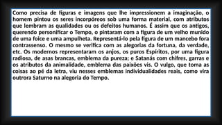 Como precisa de figuras e imagens que lhe impressionem a imaginação, o
homem pintou os seres incorpóreos sob uma forma material, com atributos
que lembram as qualidades ou os defeitos humanos. É assim que os antigos,
querendo personificar o Tempo, o pintaram com a figura de um velho munido
de uma foice e uma ampulheta. Representá-lo pela figura de um mancebo fora
contrassenso. O mesmo se verifica com as alegorias da fortuna, da verdade,
etc. Os modernos representaram os anjos, os puros Espíritos, por uma figura
radiosa, de asas brancas, emblema da pureza; e Satanás com chifres, garras e
os atributos da animalidade, emblema das paixões vis. O vulgo, que toma as
coisas ao pé da letra, viu nesses emblemas individualidades reais, como vira
outrora Saturno na alegoria do Tempo.
 