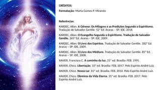 CRÉDITOS:
Formatação: Marta Gomes P. Miranda
Referências:
KARDEC, Allan. A Gênese: Os Milagres e as Predições Segundo o Espiritismo.
Tradução de Salvador Gentile. 52ª Ed. Araras – SP: IDE, 2018.
KARDEC, Allan. O Evangelho Segundo o Espiritismo. Tradução de Salvador
Gentile. 365ª Ed. Araras – SP: IDE, 2009.
KARDEC, Allan. O Livro dos Espíritos. Tradução de Salvador Gentile. 182ª Ed.
Araras – SP: IDE, 2009.
KARDEC, Allan. O Livro dos Médiuns. Tradução de Salvador Gentile. 85ª Ed.
Araras – SP: IDE, 2008.
XAVIER, Francisco C. A caminho da luz. 21ª ed. Brasília: FEB, 1995.
XAVIER, Chico. Libertação. 33ª ed. Brasília: FEB, 2017. Pelo Espírito André Luiz.
XAVIER, Chico. Nosso Lar. 61ª ed. Brasília: FEB, 2010. Pelo Espírito André Luiz.
XAVIER, Chico. Obreiros da Vida Eterna. 35ª ed. Brasília: FEB, 2017. Pelo
Espírito André Luiz.
 