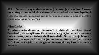 128 – Os seres a que chamamos anjos, arcanjos, serafins, formam
uma categoria especial, de natureza diferente da dos outros Espíritos?
Não; são Espíritos puros: os que se acham no mais alto grau da escala e
reúnem todas as perfeições.
Allan Kardec:
A palavra anjo desperta geralmente a ideia de perfeição moral.
Entretanto, ela se aplica muitas vezes à designação de todos os seres,
bons e maus, que estão fora da Humanidade. Diz-se: o anjo bom e o
anjo mau; o anjo de luz e o anjo das trevas. Neste caso, o termo é
sinônimo de Espírito ou de gênio. Tomamo-lo aqui na sua melhor
acepção.
 