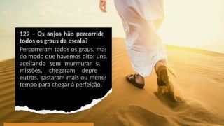 129 – Os anjos hão percorridos
todos os graus da escala?
Percorreram todos os graus, mas
do modo que havemos dito: uns,
aceitando sem murmurar suas
missões, chegaram depressa;
outros, gastaram mais ou menos
tempo para chegar à perfeição.
 