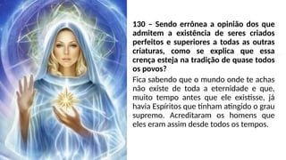 130 – Sendo errônea a opinião dos que
admitem a existência de seres criados
perfeitos e superiores a todas as outras
criaturas, como se explica que essa
crença esteja na tradição de quase todos
os povos?
Fica sabendo que o mundo onde te achas
não existe de toda a eternidade e que,
muito tempo antes que ele existisse, já
havia Espíritos que tinham atingido o grau
supremo. Acreditaram os homens que
eles eram assim desde todos os tempos.
 