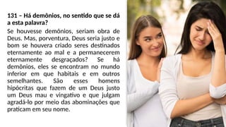 131 – Há demônios, no sentido que se dá
a esta palavra?
Se houvesse demônios, seriam obra de
Deus. Mas, porventura, Deus seria justo e
bom se houvera criado seres destinados
eternamente ao mal e a permanecerem
eternamente desgraçados? Se há
demônios, eles se encontram no mundo
inferior em que habitais e em outros
semelhantes. São esses homens
hipócritas que fazem de um Deus justo
um Deus mau e vingativo e que julgam
agradá-lo por meio das abominações que
praticam em seu nome.
 