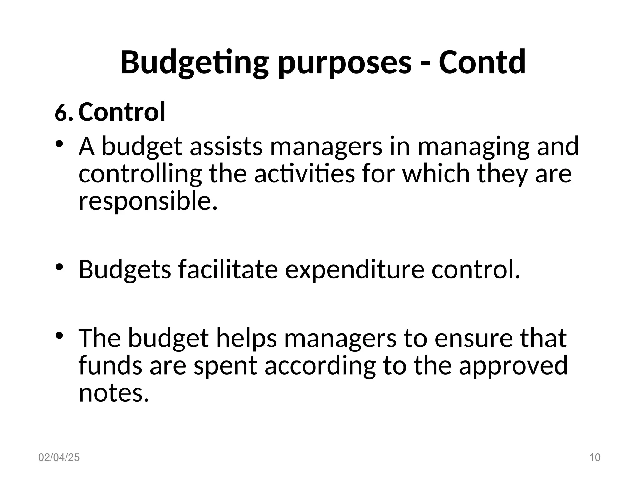 Budgeting purposes - Contd
6.Control
• A budget assists managers in managing and
controlling the activities for which they are
responsible.
• Budgets facilitate expenditure control.
• The budget helps managers to ensure that
funds are spent according to the approved
notes.
02/04/25 10
 
