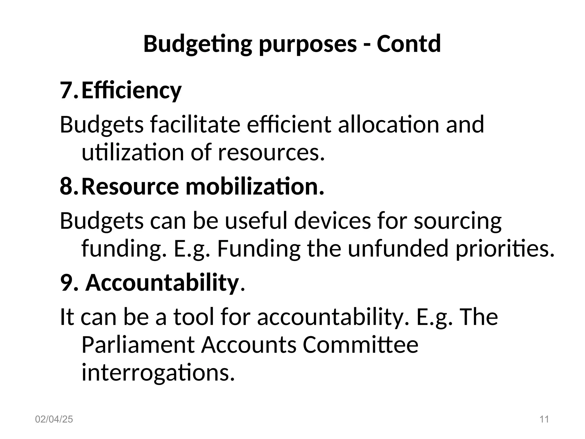 Budgeting purposes - Contd
7.Efficiency
Budgets facilitate efficient allocation and
utilization of resources.
8.Resource mobilization.
Budgets can be useful devices for sourcing
funding. E.g. Funding the unfunded priorities.
9. Accountability.
It can be a tool for accountability. E.g. The
Parliament Accounts Committee
interrogations.
02/04/25 11
 