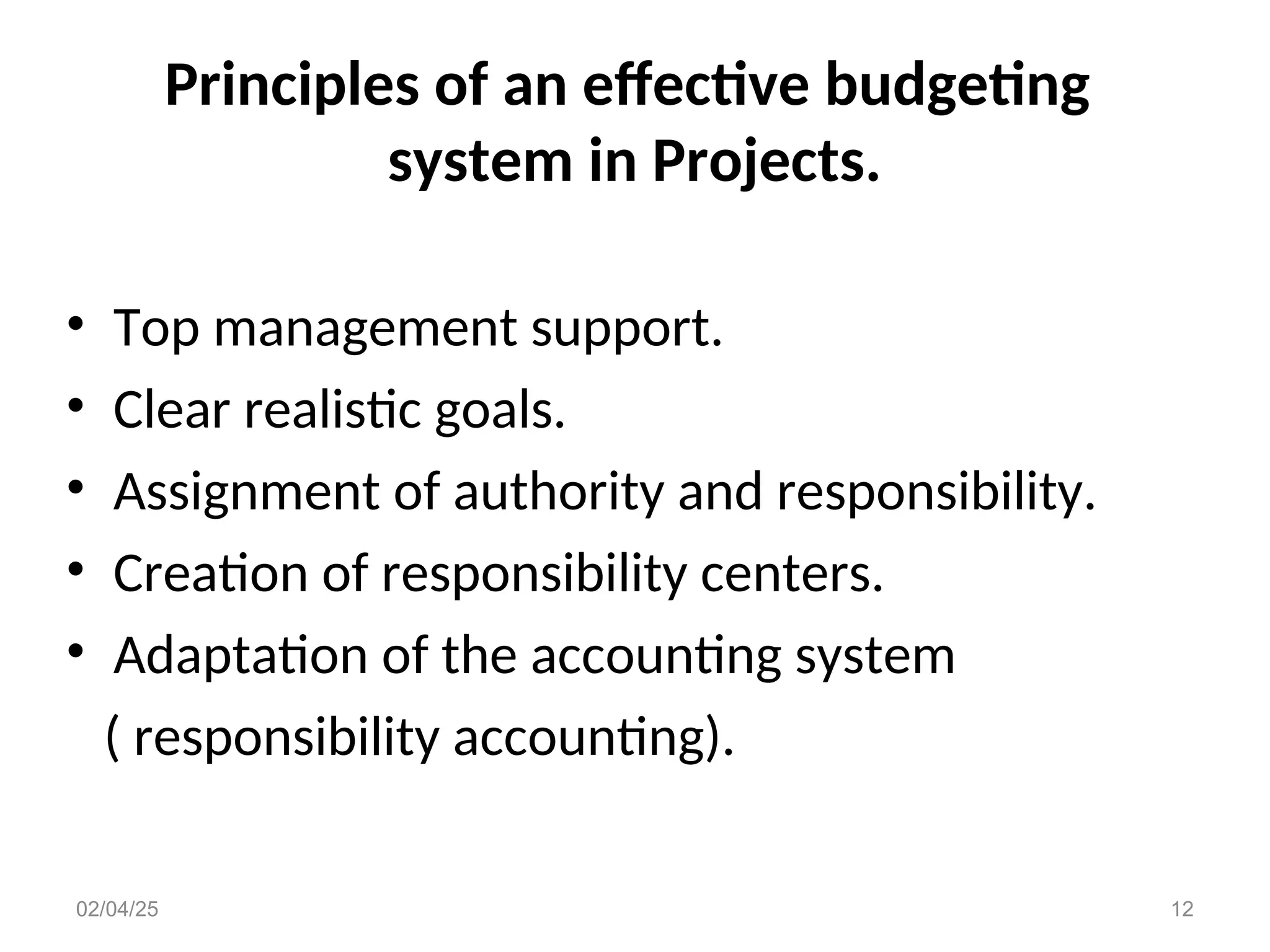 Principles of an effective budgeting
system in Projects.
• Top management support.
• Clear realistic goals.
• Assignment of authority and responsibility.
• Creation of responsibility centers.
• Adaptation of the accounting system
( responsibility accounting).
02/04/25 12
 