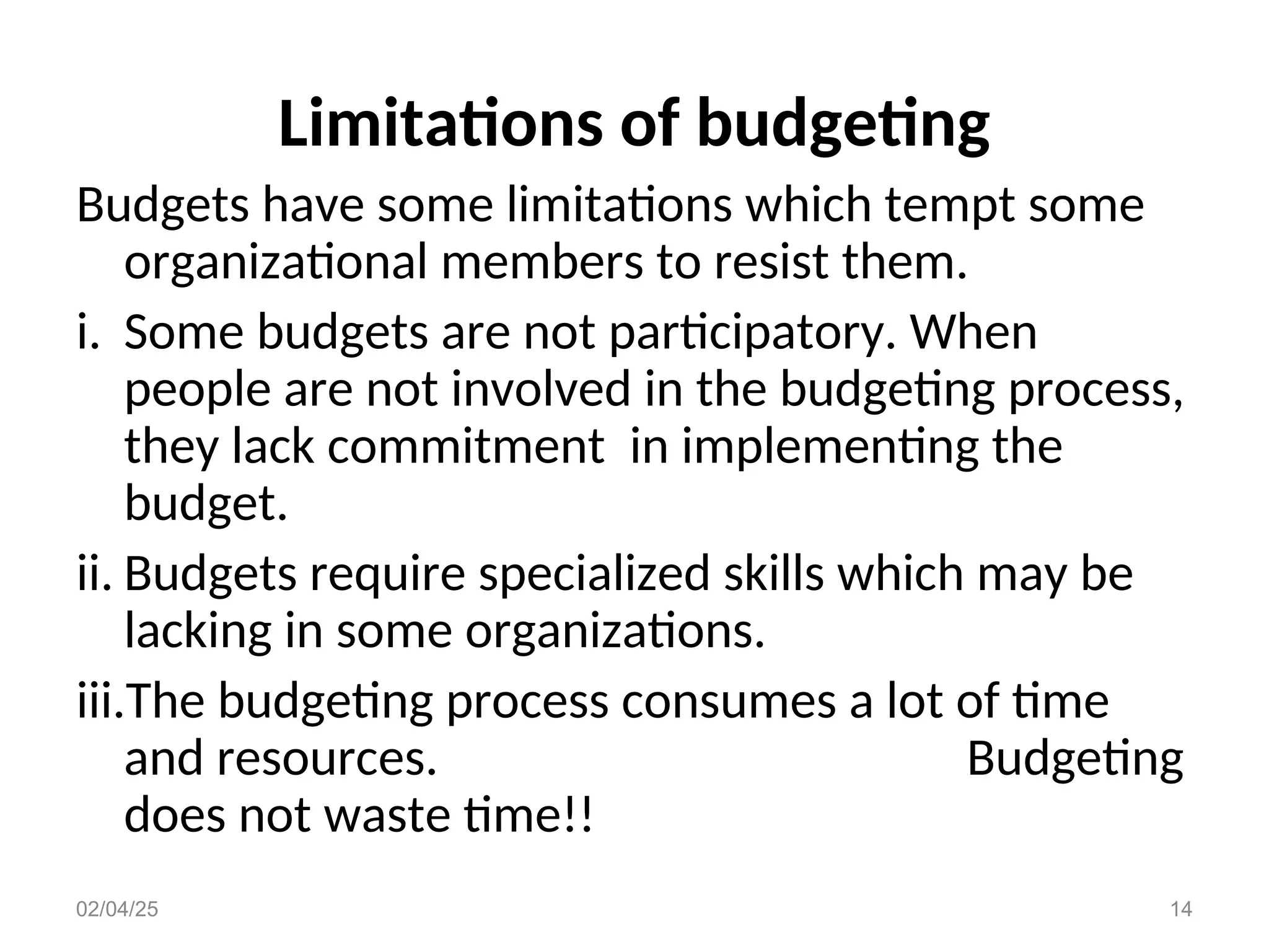 Limitations of budgeting
Budgets have some limitations which tempt some
organizational members to resist them.
i. Some budgets are not participatory. When
people are not involved in the budgeting process,
they lack commitment in implementing the
budget.
ii. Budgets require specialized skills which may be
lacking in some organizations.
iii.The budgeting process consumes a lot of time
and resources. Budgeting
does not waste time!!
02/04/25 14
 