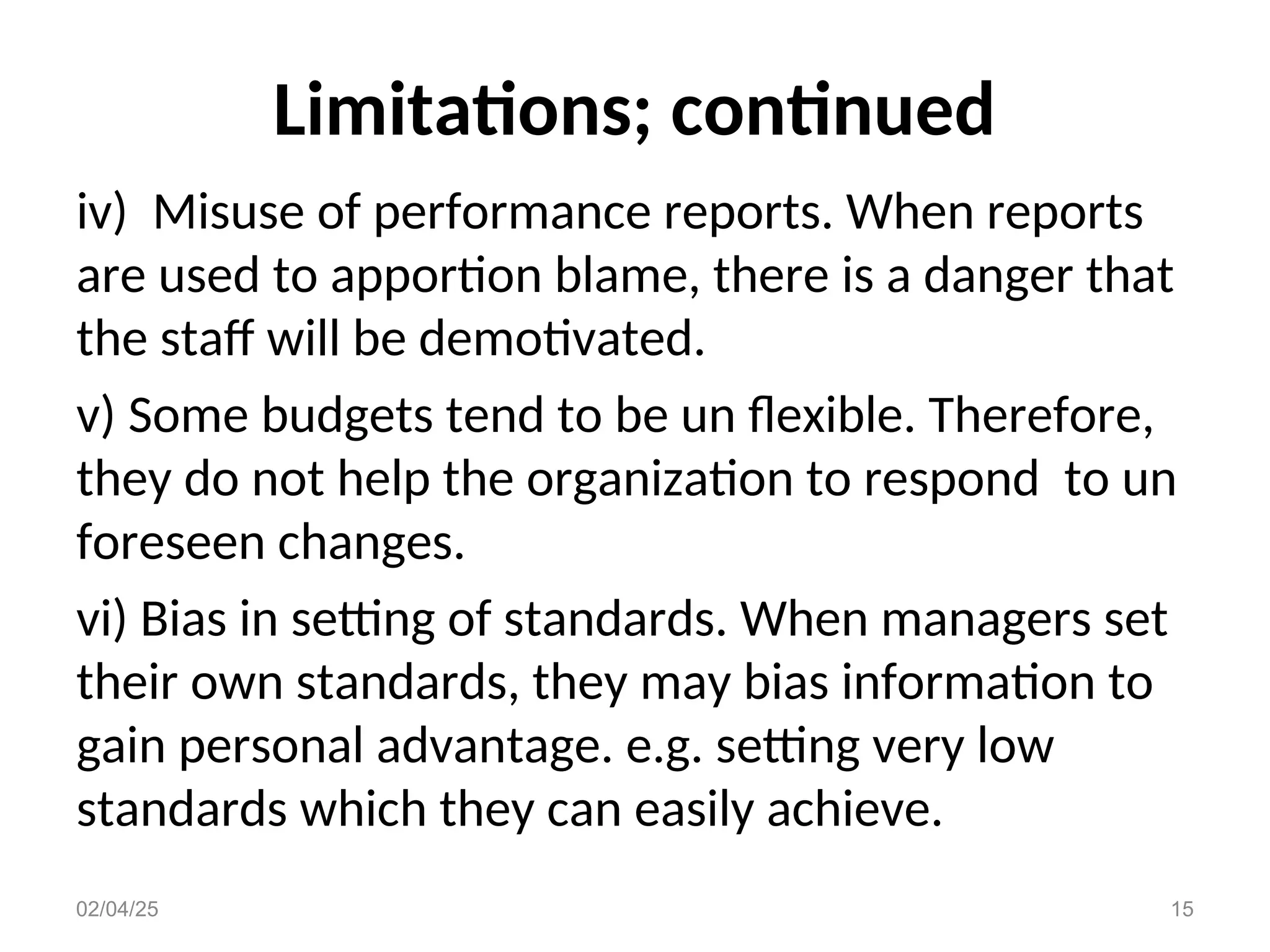Limitations; continued
iv) Misuse of performance reports. When reports
are used to apportion blame, there is a danger that
the staff will be demotivated.
v) Some budgets tend to be un flexible. Therefore,
they do not help the organization to respond to un
foreseen changes.
vi) Bias in setting of standards. When managers set
their own standards, they may bias information to
gain personal advantage. e.g. setting very low
standards which they can easily achieve.
02/04/25 15
 
