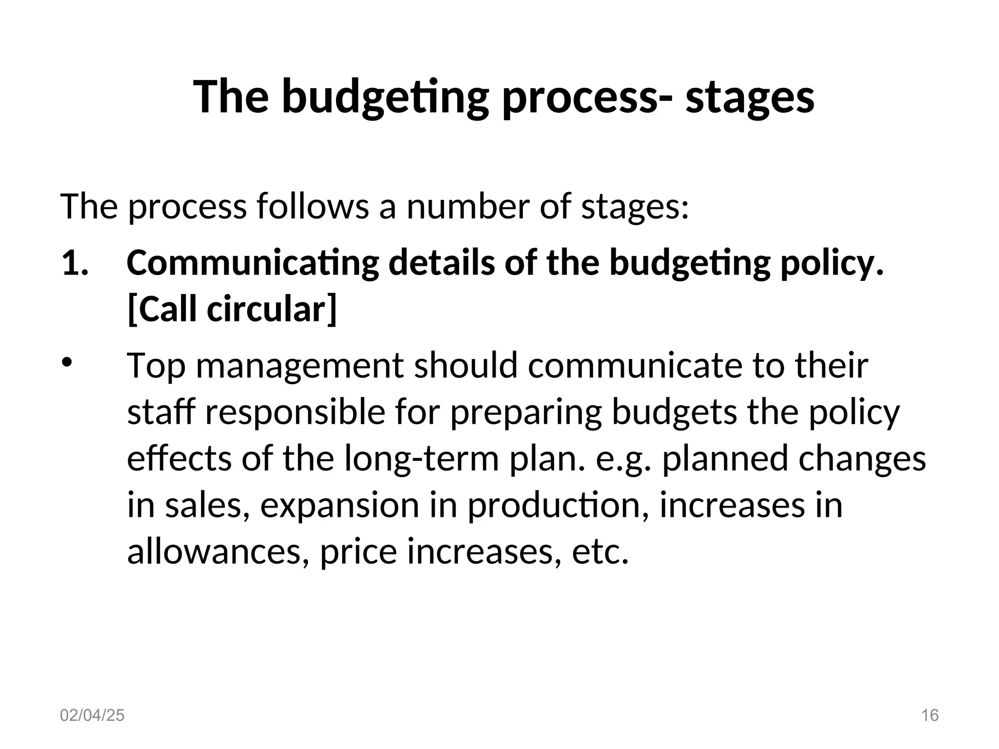 The budgeting process- stages
The process follows a number of stages:
1. Communicating details of the budgeting policy.
[Call circular]
• Top management should communicate to their
staff responsible for preparing budgets the policy
effects of the long-term plan. e.g. planned changes
in sales, expansion in production, increases in
allowances, price increases, etc.
02/04/25 16
 