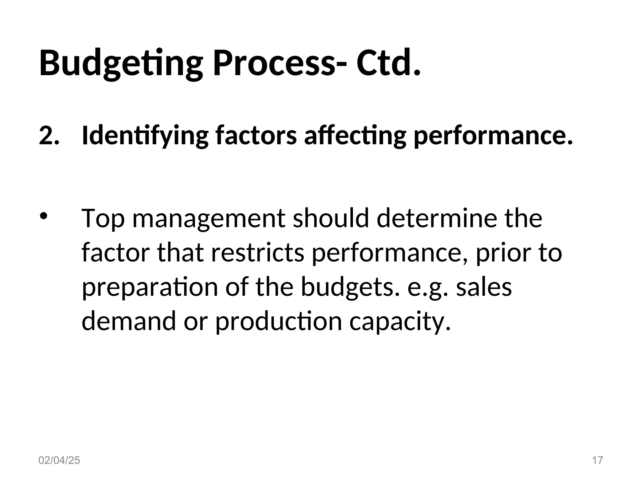 Budgeting Process- Ctd.
2. Identifying factors affecting performance.
• Top management should determine the
factor that restricts performance, prior to
preparation of the budgets. e.g. sales
demand or production capacity.
02/04/25 17
 