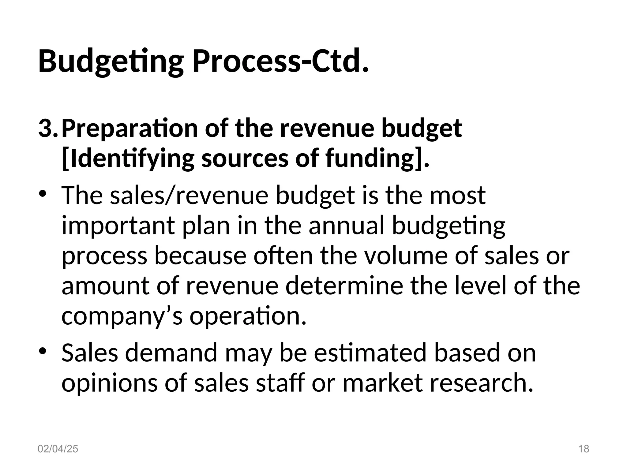 Budgeting Process-Ctd.
3.Preparation of the revenue budget
[Identifying sources of funding].
• The sales/revenue budget is the most
important plan in the annual budgeting
process because often the volume of sales or
amount of revenue determine the level of the
company’s operation.
• Sales demand may be estimated based on
opinions of sales staff or market research.
02/04/25 18
 
