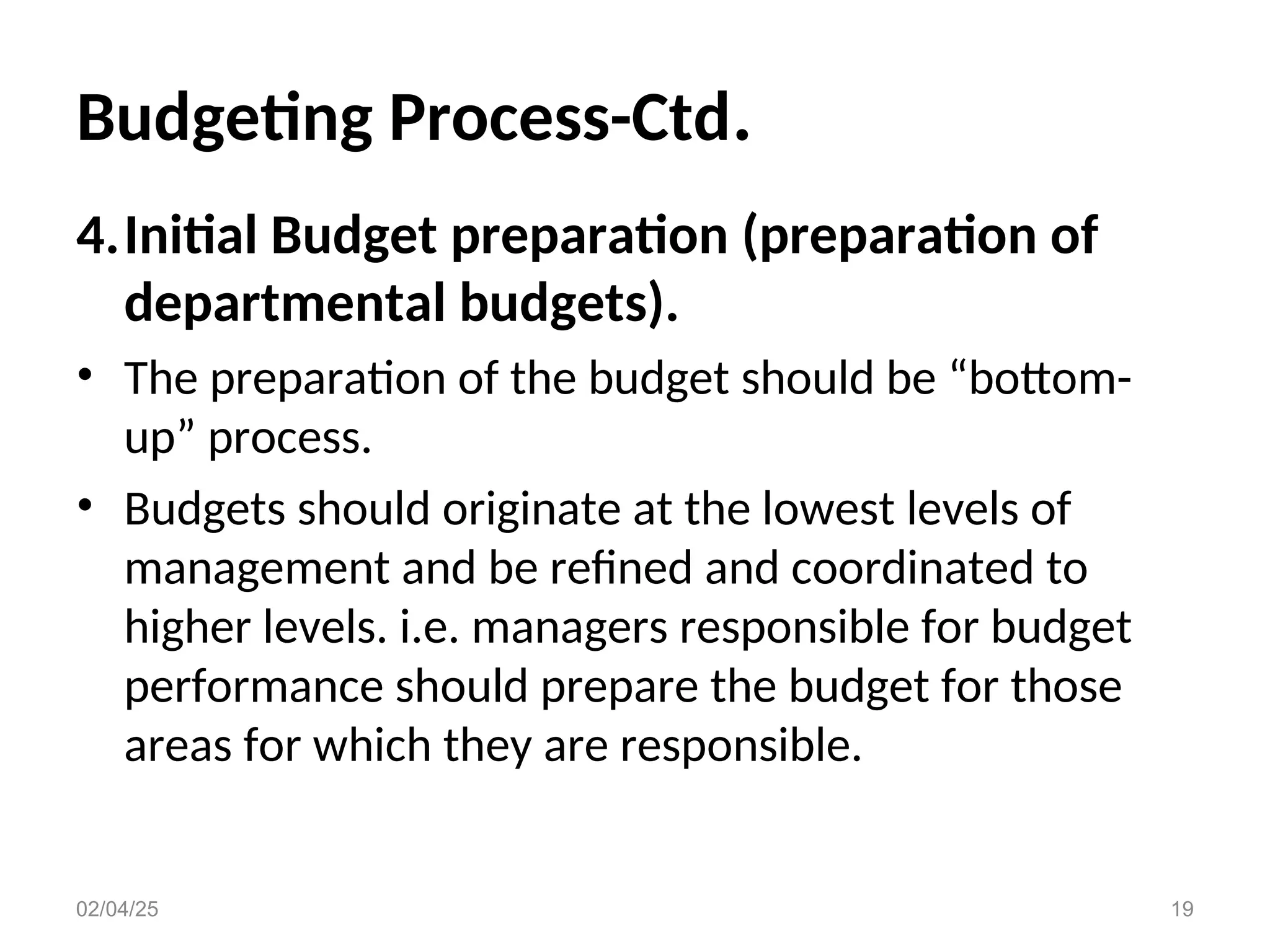 Budgeting Process-Ctd.
4.Initial Budget preparation (preparation of
departmental budgets).
• The preparation of the budget should be “bottom-
up” process.
• Budgets should originate at the lowest levels of
management and be refined and coordinated to
higher levels. i.e. managers responsible for budget
performance should prepare the budget for those
areas for which they are responsible.
02/04/25 19
 