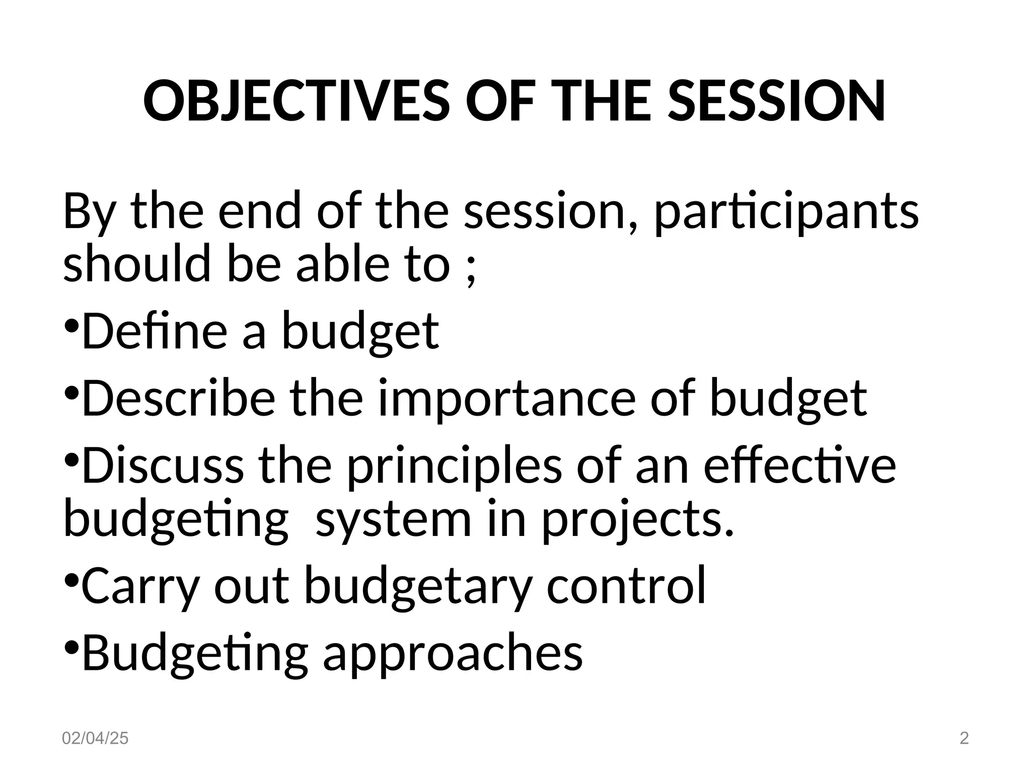 OBJECTIVES OF THE SESSION
By the end of the session, participants
should be able to ;
•Define a budget
•Describe the importance of budget
•Discuss the principles of an effective
budgeting system in projects.
•Carry out budgetary control
•Budgeting approaches
02/04/25 2
 
