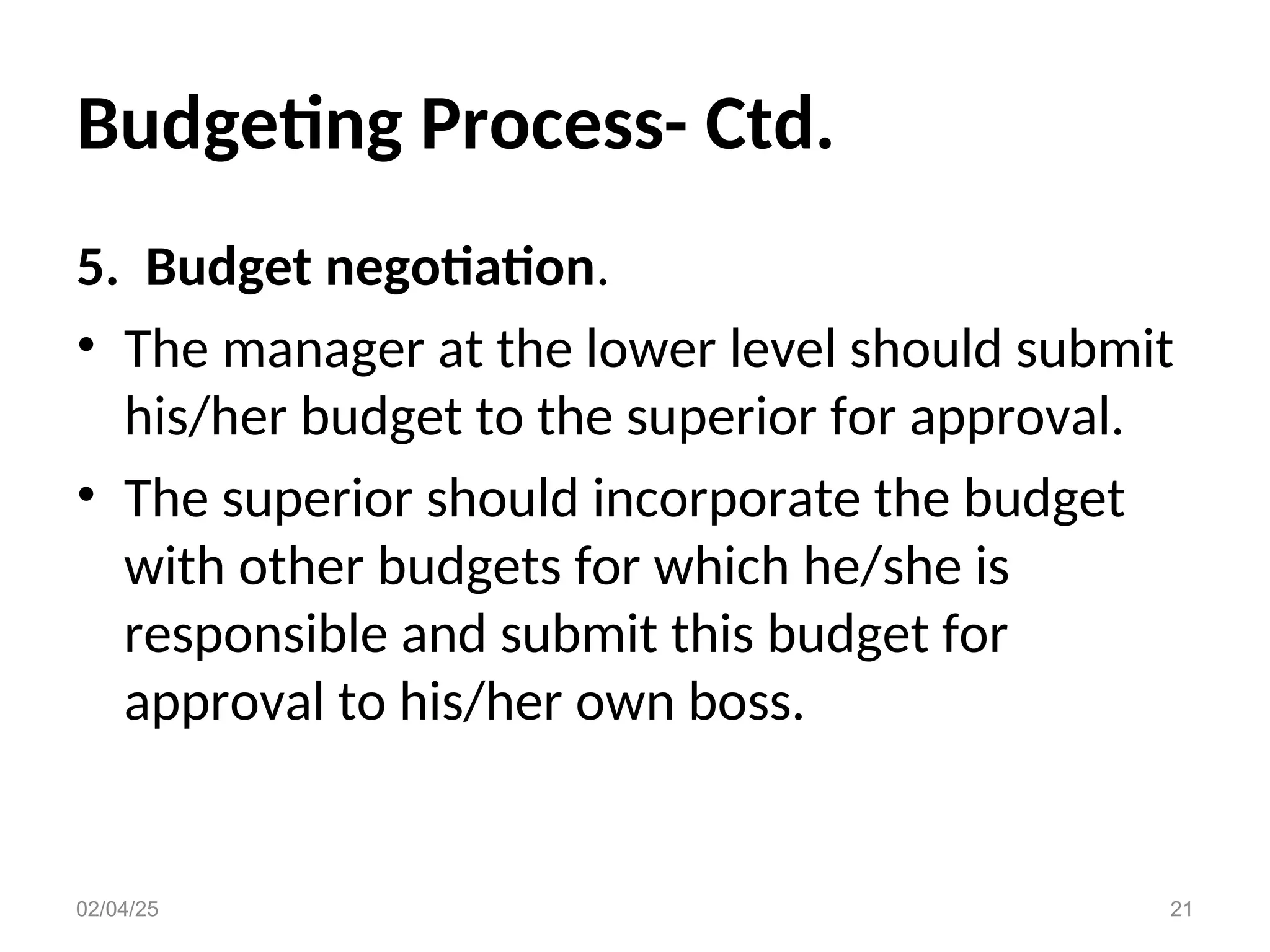 Budgeting Process- Ctd.
5. Budget negotiation.
• The manager at the lower level should submit
his/her budget to the superior for approval.
• The superior should incorporate the budget
with other budgets for which he/she is
responsible and submit this budget for
approval to his/her own boss.
02/04/25 21
 