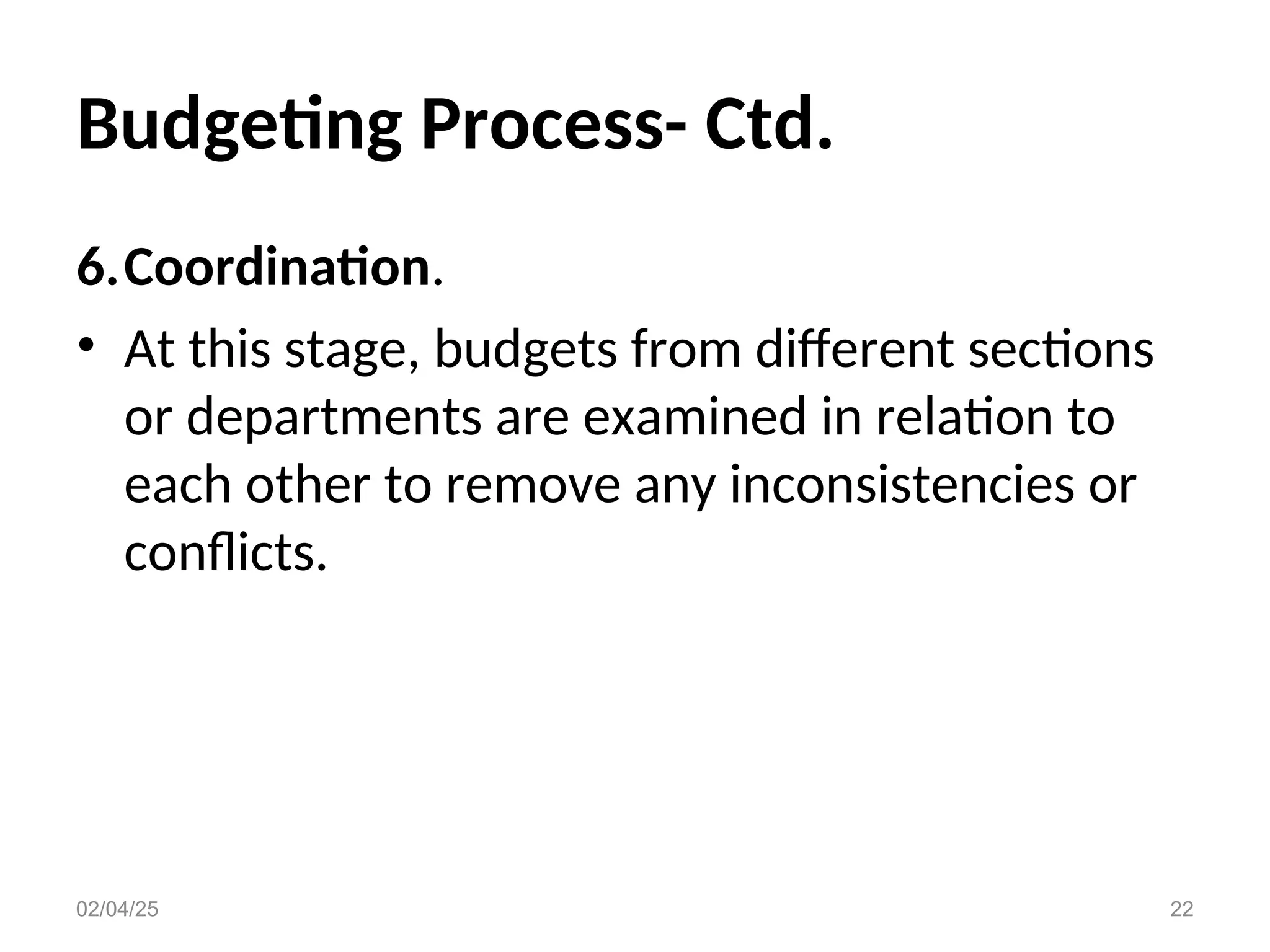 Budgeting Process- Ctd.
6.Coordination.
• At this stage, budgets from different sections
or departments are examined in relation to
each other to remove any inconsistencies or
conflicts.
02/04/25 22
 