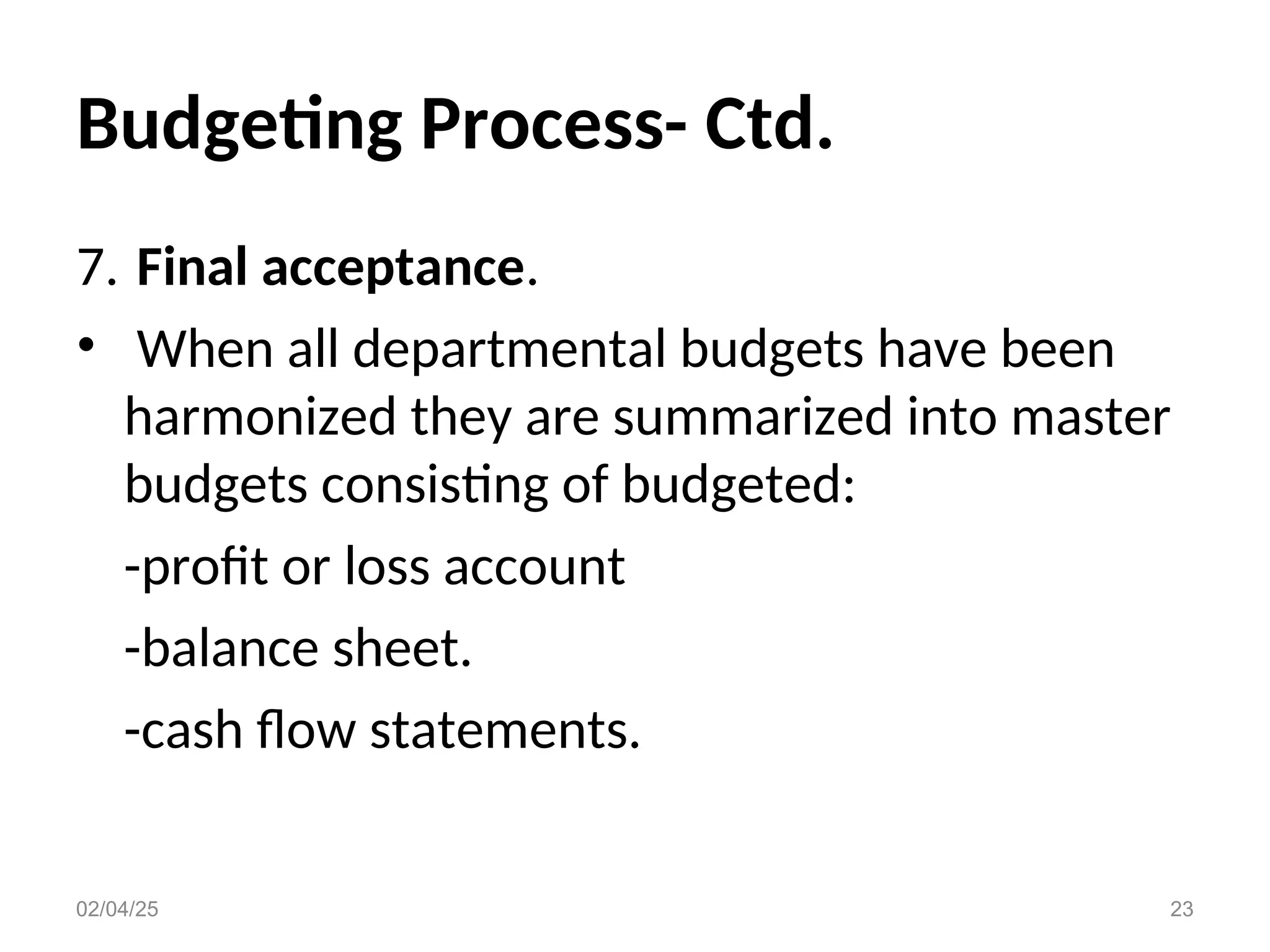 Budgeting Process- Ctd.
7. Final acceptance.
• When all departmental budgets have been
harmonized they are summarized into master
budgets consisting of budgeted:
-profit or loss account
-balance sheet.
-cash flow statements.
02/04/25 23
 