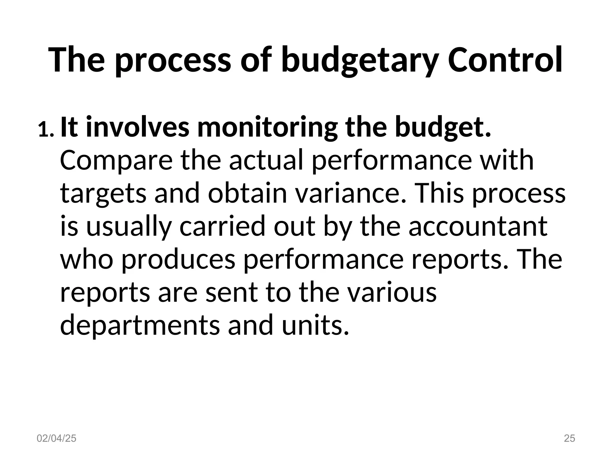 The process of budgetary Control
1. It involves monitoring the budget.
Compare the actual performance with
targets and obtain variance. This process
is usually carried out by the accountant
who produces performance reports. The
reports are sent to the various
departments and units.
02/04/25 25
 